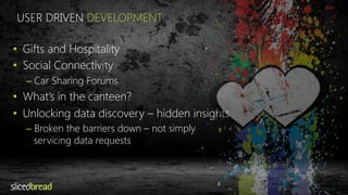 USER DRIVEN DEVELOPMENT 
• Gifts and Hospitality 
• Social Connectivity 
– Car Sharing Forums 
• What’s in the canteen? 
• Unlocking data discovery – hidden insights 
– Broken the barriers down – not simply 
servicing data requests 
 