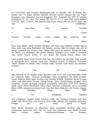 sea” (UNCLOS), yang kemudian ditandatangani pada 10 Desember 1982 di Montego Bay,
Jamaica oleh 117 negara termasuk Indonesia. Konvensi tersebut mengakui atas asas Negara
Kepualauan serta menetapkan asas-asas pengukuran ZEE. Pemerintah dan DPR RI kemudian
menetapkam UU No.5 tahun 1983 tentang ZEE, serta UU No. 17 tahun 1985 tentang Ratifikasi
UNCLOS. Sejak 3 Februari 1986 indonesia telah tercatat sebagai salah satu dari 25 negara yang
telah meratifikasinya.
D. Unsur-Unsur Dasar wawasan Nusantara
1. Wadah
Wawasan Nusantara sebagai wadah meliputi tiga komponen yaitu:
a. Wujud wilayah
Batas ruang lingkup wilayah nusantara ditentukan oleh lautan yang didalamnya terdapat gugusan
ribuan pulau yang saling dihubungkan oleh dalamnya perairan. Baik laut maupun selat serta di
atasnya merupakan satu kesatuan ruang wilayah. Oleh karena itu nusantara dibatasi oleh lautan
dan daratan serta dihubungkan oleh perairan dalamnya. Sedangkan secara vertikal ia merupakan
suatu bentuk kerucut terbuka ke atas dengan titik puncak kerucut dipusat bumi.
Letak geografis negara berada di posisi dunia antar dua samudera dan dua benua. Letak geografis
ini berpengaruh besar terhadap aspek-aspek kehidupan nasional di Indonesia. Perwujudan
wilayah nusantara ini menyatu dalam kesatuan politik, ekonomi, sosial budaya dan pertahanan
keamanan.
b. Tata Inti Organisasi
Bagi Indonesia, tat inti organiasi negara didasarkan pada UUD 1945 yang menyangkut bentuk
dan kedaulatan negara, kekuasaan pemerintahan, sistem pemerintahan dan sistem prwakilan.
Negara Indonesia adalah negara kesatuan yang berbentuk Republik. Kedaulatan berada di tangan
rakyat yang dilaksanakan menurut Undang-Undang. Sistem pemerintahannya menganut sistem
presidensial. Presiden memegang kekuasaan pemerintahan berdasarkan UUD 1945. Indonesia
adalah negara hukum (Rechtsstaat) bukan negara kekuasaan (machsstaat). Dewan Perwakilan
Rakyat (DPR) mempunyai kedudukan kuat, yang tidak dapat dibubarkan oleh Presiden. Anggota
MPR merangkap sebagai anggota MPR.
c. Tata Kelengkapan Organisasi
Tata kelengkapan organisai adalah kesadaran politik dan kesadaran bernegara yang harus
dimiliki oleh seluruh rakyat yang mencakup partai politik, golongan dan organnisasi masyarakat,
kalangan pers serta seluruh paratur negara.
Senus lapisan masyarakat itu diharapkann dapatt mewujudkab denokrasi yang secara
konstiyusional berdasarkan UUD 1945 dan secara ideal berdasarkan dasar falsafah Pancasila,
dalam berbagai kegiatan bermasyarakat,berbangsa dan bernegara.
 