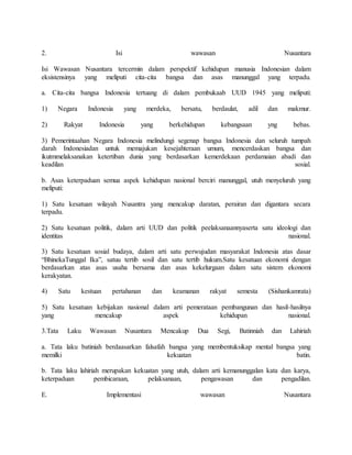 2. Isi wawasan Nusantara
Isi Wawasan Nusantara tercermin dalam perspektif kehidupan manusia Indonesian dalam
eksistensinya yang meliputi cita-cita bangsa dan asas manunggal yang terpadu.
a. Cita-cita bangsa Indonesia tertuang di dalam pembukaab UUD 1945 yang meliputi:
1) Negara Indonesia yang merdeka, bersatu, berdaulat, adil dan makmur.
2) Rakyat Indonesia yang berkehidupan kebangsaan yng bebas.
3) Pemerintaahan Negara Indonesia melindungi segenap bangsa Indonesia dan seluruh tumpah
darah Indonesiadan untuk memajukan kesejahteraan umum, mencerdaskan bangsa dan
ikutmmelaksanakan ketertiban dunia yang berdasarkan kemerdekaan perdamaian abadi dan
keadilan sosial.
b. Asas keterpaduan semua aspek kehidupan nasional berciri manunggal, utuh menyeluruh yang
meliputi:
1) Satu kesatuan wilayah Nusantra yang mencakup daratan, perairan dan digantara secara
terpadu.
2) Satu kesatuan politik, dalam arti UUD dan politik peelaksanaannyaserta satu ideologi dan
identitas nasional.
3) Satu kesatuan sosial budaya, dalam arti satu perwujudan masyarakat Indonesia atas dasar
“BhinekaTunggal Ika”, satuu tertib sosil dan satu tertib hukum.Satu kesatuan ekonomi dengan
berdasarkan atas asas usaha bersama dan asas kekelurgaan dalam satu sistem ekonomi
kerakyatan.
4) Satu kestuan pertahanan dan keamanan rakyat semesta (Sishankamrata)
5) Satu kesatuan kebijakan nasional dalam arti pemerataan pembangunan dan hasil-hasilnya
yang mencakup aspek kehidupan nasional.
3.Tata Laku Wawasan Nusantara Mencakup Dua Segi, Batinniah dan Lahiriah
a. Tata laku batiniah berdaasarkan falsafah bangsa yang membentuksikap mental bangsa yang
memilki kekuatan batin.
b. Tata laku lahiriah merupakan kekuatan yang utuh, dalam arti kemanunggalan kata dan karya,
keterpaduan pembicaraan, pelaksanaan, pengawasan dan pengadilan.
E. Implementasi wawasan Nusantara
 