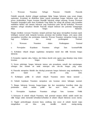 1. Wawasan Nusantara Sebagai Pancaran Falsafah Pancasila
Falsafah pancasila diyakini sebgagai pandangan hidup bangsa Indonesia yang sesuai dengan
aspirasinya. Keyakinan ini dibuktikan dalam sejarah perjuangan bangsa Indonesia sejak awal
proses pembentukan Negara kesatuan Republik Indonesia sampai sekarang. Konsep Wawasan
Nusantara berpangkal pada dasar Ketuhanan Yang Maha Esa sebagi sila pertama yang kemudian
melahirkan hakikat misi manusia Indonesia yang terjabarkan pada sila-sila berikutnya. Wawasan
nusantara sebagai aktualisasi falsafah Pancasila menjadi landasan dan pedoman kelangsungan
hidup bangsa Indonesia.
Dengan demikian wawasan Nusantara menjadi pedoman bagi upaya mewujudkan kesatuan aspek
kehidupan nasional untuk menjamin kesatuan, persatuan dan keutuhan bangsa, serta upaya untuk
mewujudkan ketertiban dan perdamaian dunia.dan Wawsan Nusantara merupakan konsep dasar
bagi kebijakan dan strategi pembangunan Nasional.
2. Wawasan Nusantara dalam Pembangunan Nasional
a. Perwujudan Kepulauan Nusantara sebagai Satu kesatuanPolitik
1) Kebulatan wilayah dengan segalaisinya merupakan modal dan milik bersama bangsa
indonesia.
2) Kenaneka ragaman suku, budaya, dan bahasa daerah serta agama yang dianutnya tetap dalam
kesatuan bangsa Indonesia .
3) Secara psikologis, bangsa Indonesia merasa satu pesaudaran, senasib dan seperjuangan,
sebangsa dan setanah air untuk mencapai satu cita-cita bangsa yang sama.
4) Pancasila merupakan falsafah dan ideologi pemersatu bangsa Indonesia yang membimbing ke
arah tujuan dan cita-cita yang sama.
5) Kehidupan politik di seluruh wilayah Nusantara sistem hukun nasional .
6) Seluruh kepulauan Nusantara merupakan satu kesatuan sistem hubungan nasional.
7) Bangsa Indonesia bersama bangsa-bangsa lain ikut menciptakan ketertiban dunia dan
perdamaian abadi melalui politik luar neeri bebas dan aktif.
b. Perwujudan kepulauan Nusantara sebagai Satu kesatuan Politik
1) Kekayaan di seluruh wilayah Nusantara, baik potensial maupun efektif, adalah modal dan
milik bangsa untuk memenuhi kebutuhan-kebutuhan di seluruh wilayah Indonesia secara merata.
2) Tingakt perkembangan ekonomi harus seimbang dan serasi di seluruh daerah tanpa
mengabaikan ciri khas yang memiliki daerah masing-masing.
 