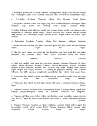 3) Kehidupan perekonomi di seluruh Indonesia diselenggarakan sebagai usaha bersama dengan
asas kekeluargaan dalam sistem ekonomi kerakyatan untuk sebesar-besar kemakmuran rakyat.
c. Perwujudan Kepulauan Nusantara sebagai Satu Kesatuan Sosial budaya
1) Masyarakat Indonesia adalah satu bangsa yang harus memiliki kehidupan serasidengan tingkat
kemajuan yang merata dan seimbang sesuai dengan kemajuan bangsa.
2) Budaya Indonesia pada hakikatnya adalah satu kesatuan dengan coraka ragam budaya yaang
menggambarkan kekayaan budaya bangsa. Budaya Indonesia tidak menolak nilai-nilai budaya
asing asalkan tidak bertentangan dengan nilai-nilai budaya bangsa sendiri dan hasilnya dapat
dinikmati.
d. Perwujudan Kepulauan Nusantara sebagai Satu Kesatuan pertahanan Keamanan
1) Bahwa ancaman terhadap satu pulau satu daerah pada hakikatnya adalah ancaman terhadap
seluruh bagsa dan negara.
2) Tiap-tiap warga negara mempunyai hak dan kewajiban yang sama untuk ikut serta dalam
pertahanan dan keamanan negara dalam rangka pembelaan negara dan bangsa.
3. Penerapan Wawasan Nusantara
a. Salah satu manfaat paling nyata dari penerapan wawasan Nusantara, khususnya, di bidang
wilayah, adalah diterimanya konsepsi Nusantara diforum internasional, sehingga terjaminlah
integritas wilayah teriterorial Indonesia. Laut Indonesia yang semula dianggap bebas menjadi
bagian integral dari wilayah Indonesia. Di samping itu pengakuan terhadap landas kontinen
Indonesia dan ZEE Indonesia menghasilakn pertambahan luas wilayah yang cukup besar.
b. Pertambahan luas wilayah sebagai ruang hidup tersebut menghasilkan sumber daya alam yang
cukup besar untuk kesejahteraan bangsa Indonesia.
c. Pertambahan luas wilayah tersebut dapat diterima oleh dunia o nternasional termasuk Negara-
negara tetanga.
d. Penerapan wawasan nusantara dalam pemabangunan Negara di berbagai bidang tampak pada
berbagai proyekpembangunan sarana dan prasarana komunikasi dan transportasi.
e. Penerapan di bidang sosial budaya terlihat pada kebijakan untuk menjadikan bangsa Indonesia
yang Bhineka Tungga Ika tetap merasa sebangsa dan setanah air, senasib sepenanggunan dengan
asas pancasila.
f. Penerapan Wawasan Nusantara di bidang pertahanan keamanan terlihat pada kesiapan dan
kewaspadaan seluruh rakyat melalui Sistem Pertahan keamanan Rakyat semesta untuk
menghadapi berbagai ancaman bangsa dan Negara.
 