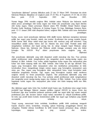 ”penyelesaian diplomasi” pertama dilakukan pada 22 dan 23 Maret 2005. Pertemuan tim teknis
Indonesia-Malaysia dilanjutkan di Langkawi pada 25-26 Mei, di Yogyakarta 25-26 Juli, di Johor
Baru pada 27-28 September 2005 dan Desember 2005.
Namun hingga 2006 masalah sengketa Blok Ambalat antara Malaysia dan Indonesia masih
dalam proses perundingan oleh kedua negara dan belum ada penyelesaian yang dapat diterima
oleh kedua negara. Dalam pertemuan bilateral antara PM Abdullah Ahmad Badawi dengan
Presiden Susilo Bambang Yudhoyono di Gedung Negara Tri Arga, Bukittinggi, Sumatera Barat,
pada 12-13 Januari 2006 telah disepakati bahwa, sengketa Blok Ambalat akan terus diselesaikan
secara perundingan.
Kedua, secara moral penyelesaian diplomasi lebih dipilih karena diplomasi merupakan instrumen
politik luar negeri yang beradab, murah, dan terukur. Konfrontasi dan perang semakin banyak
dicibir karena tidak hanya mahal tetapi juga karena efek rusaknya yang sulit terkontrol. Yang
menyedihkan adalah analisa bahwa dari sisi Alutsista kita akan kalah. Perintah untuk tidak
mengeluarkan tembakan dari kapal perang kita da cukup mengusir kapal Malaysia cukup
bijaksana. Alasan lain, Indonesia dan Malaysia adalah tetangga serumpun yang ada dalam
kerangka ”the ASEAN Way” dalam penyelesaian aneka sengketa yang ada.
Fase Diplomasi
Alur penyelesaian diplomatik yang telah disepakati sendiri mencakup dua fase. Fase pertama
adalah pembicaraan untuk mengeksplorasi dan mengetahui posisi masing-masing negara atas
klaimnya di Blok Ambalat. Fase kedua adalah bagaimana kedua negara bisa menyepakati jalan
keluar dari klaim tumpang tindih atas Blok Ambalat. Jalan keluar ini ada tiga alternatif. Satu,
negara yang bersengketa tidak menyepakati solusi dan membiarkan permasalahan ini tidak
terselesaikan (baca: mengambang) dengan catatan negara yang bersengketa menyepakati suatu
status quo. Dua, negara yang bersengketa tidak menyepakati batas, tetapi bersepakat untuk
melakukan pengelolaan bersama. Tiga, negara yang bersengketa sepakat untuk membawa
sengketa mereka ke forum penyelesaian sengketa. Alur penyelesaian diplomatik yang telah
disepakati sendiri mencakup dua fase. Fase pertama adalah pembicaraan untuk mengeksplorasi
dan mengetahui posisi masing-masing negara atas klaimnya di Blok Ambalat. Fase kedua adalah
bagaimana kedua negara bisa menyepakati jalan keluar dari klaim tumpang tindih atas Blok
Ambalat.
Jika diplomasi gagal maka krisis bisa kembali terjadi kapan saja. Konfrontasi akan sangat kontra
produktif bagi hubungan bilateral, maupun stabilitas regional ASEAN ke depan. Krisis dan
konfrontasi juga akan berakibat perluasan spektrum politik luar negeri tidak lagi semata menjadi
pembahasan para elite decision makers tetapi meluas merambah ke wilayah keterlibatan publik.
Ini tentu saja positif dalam konteks demokratisasi politik luar negeri agar kebijakan yang diambil
accountable terhadap rakyat.
Tetapi sayang, mencermati krisis terdahulu, keterlibatan publik lebih cenderung mengarah
kepada ekspresi emosi, kemarahan, sweeping, ajakan berperang, penggalangan relawan dan
sebagainya. Padahal eloknya keterlibatan itu lebih terarah kepada pernyataan sikap, artikulasi
kepentingan, maupaun aksi yang rasional dan terukur.
 