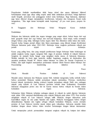 Penyelesaian Ambalat membutuhkan tidak hanya tekad dan upaya diplomasi bilateral
berkelanjutan tetapi juga sikap saling respek untuk tidak melakukan provokasi. Selagi diplomasi
masih bergulir, provokasi dan pelanggaran teritori tentu berbahaya. Bagi Indonesia, diplomasi
juga harus dikawal dengan menunjukkan kewibawaan, kekuatan dan ketegasan. Kaum realis
mengatakan, ‘’Jika ingin damai bersiaplah untuk berperang’’ (if you want peace, prepare for
war).
B. Tanggapan dan Beberapa Solusi Mengenai Kasus Ambalat
Pendahuluan
Malaysia dan Indonesia adalah dua negara tetangga yang sangat dekat, bukan hanya dari segi
letak geografis tetapi dari segi budaya dan asal-usul bangsanya. Akan tetapi, walau serumpun
dengan bahasa yang mirip, hubungan kedua negara tidak bisa dikatakan selalu rukun dan manis.
Sejarah kedua bangsa pernah dihiasi tinta hitam peperangan, yang dikenal dengan Konfrontasi
Malaysia Indonesia pada tahun 1962-1965. Beberapa kasus sengketa perbatasan wilayah pun
pernah terjadi antara keduanya.
Kasus yang paling baru, dan yang menjadi pembicaraan hangat beberapa bulan belakangan ini
adalah sengketa kedua negara mengenai blok migas di perairan Ambalat di wilayah Sulawesi.
Sengketa ini menjadi berita hangat yang menghiasi media massa, di Indonesia khususnya.
Melalui makalah ini kami ingin mencoba melihat bagaimana sengketa ini diselesaikan jika
memakai pemikiran Donald W. Shriver dalam bukunya An Ethics for Enemis: Forgiveness in
Politics, dan tujuh langkah menciptakan perdamaian menurut Glenn Stassen dalam bukunya Just
Peacemaking: transforming initiatives for
Justice and Peace
Pokok Masalah : Perairan Ambalat di Laut Sulawesi
Masalah antara Indonesia dan Malaysia seputar blok Ambalat mengemuka ketika terbetik kabar
bahwa pemerintah Malaysia melalui perusahaan minyak nasionalnya, Petronas, memberikan
konsesi minyak (production sharing contract) kepada perusahaan minyak Shell, atas cadangan
minyak yang terletak di Laut Sulawesi (perairan sebelah timur Kalimantan). Pemerintah
Indonesia mengajukan protes atas hal ini karena merasa bahwa wilayah itu berada dalam
kedaulatan negara Indonesia.
Sebenarnya klaim Malaysia terhadap cadangan minyak di wilayah itu sudah diprotes Indonesia
sejak tahun 1980, menyusul diterbitkannya peta wilayah Malaysia pada tahun 1979. Peta tersebut
mengklaim wilayah di Laut Sulawesi sebagai milik Malaysia dengan didasarkan pada
kepemilikan negara itu atas pulau Sipadan dan Ligitan. Malaysia beranggapan bahwa dengan
dimasukkannya Sipadan dan Ligitan sebagai wilayah kedaulatan Malaysia, secara otomatis
perairan di Laut Sulawesi tersebut masuk dalam garis wilayahnya. Indonesia menolak klaim
demikian dengan alasan bahwa klaim tersebut bertentangan dengan hukum internasional.
Untuk memperjelas pokok permasalahan mengenai sengketa wilayah ini, kutipan dari tulisan
 
