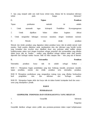 5. Apa yang menjadi salah satu studi kasus terkait tema, dimana hal itu merupakan informasi
terkini pada bangsa Indonesia?
C. Tujuan Penulisan
Tujuan pembuatan makalah ini adalah:
1. Untuk memenuhi tugas kelompok Pendidikan Kewarganegaraan
2. Untuk dijadikan bahan dalam kegiatan diskusi
3. Untuk mengetahui hubungan wawasan nusantara dengan ketahanan nasional.
D. Metode dan teknik penulisan
Metode dan teknik penulisan yang digunakan dalam penulisan karya tulis ini adalah metode studi
pustaka. Studi pustaka dilakukan untuk mendapatkan data dan informasi yang bersifat teoritis
yang kemudian data tersebut akan dijadikan dasar atau pedoman untuk melihat adanya
ketidaksesuaian antara teori dengan kenyataan sebagai penyebab dari permasalahan yang dibahas
dalam karya tulis ini. Sumber – sumber yang dijadikan sebagai rujukan untuk studi pustaka
diperoleh dari berbagai sumber bacaan. Baik itu buku maupun situs – situs yang ada di internet.
E. Sistematika Penulisan
Sistematika penulisan karya tulis ini adalah sebagai berikut :
BAB I : Merupakan bagian pendahuluan yang latar belakang masalah, perumusan masalah,
tujuan penelitian, metode dan tehnik penulisan serta sistematika penulisan.
BAB II: Merupakan pembahasan yang menguraikan tentang tema yang dibahas berdasarkan
hasil pengolahan data dan informasi dari berbagai sumber.
BAB III : Merupakan bagian akhir dari karya tulis ini dalam bentuk kesimpulan hasil dan saran –
saran yang disampaikan penulis.
BAB II
PEMBAHASAN
GEOPOLITIK INDONESIA DAN STUDI KASUSNYA YANG RELEVAN
1. Geopolitik Indonesia
A. Pengertian
Geopolitik diartikan sebagai sistem politik atau peraturan-peraturan dalam wujud kebijaksanaan
 