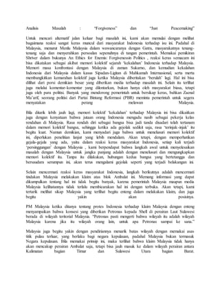 Analisis Masalah : “Forgiveness” dan “Just Peacemaking”
Untuk mencari alternatif jalan keluar bagi masalah ini, kami akan memulai dengan melihat
bagaimana reaksi sangat keras muncul dari masyarakat Indonesia terhadap isu ini. Padahal di
Malaysia, menurut Menlu Malaysia dalam wawancaranya dengan Gatra, masyarakatnya tenang-
tenang saja dan menyerahkan persoalan sepenuhnya di tangan pemerintah. Memakai pemikiran
Shriver dalam bukunya An Ethics for Enemis: Forgivenessin Politics , reaksi keras semacam ini
bisa dikatakan sebagai akibat memori kolektif sejarah ‘kekalahan’ Indonesia terhadap Malaysia.
Memori masa konfrontasi dengan Malaysia di zaman Sukarno, dan kemudian kekalahan
Indonesia dari Malaysia dalam kasus Sipadan-Ligitan di Mahkamah Internasional, serta merta
membangkitkan kemarahan kolektif juga ketika Malaysia diberitakan ‘berulah’ lagi. Hal ini bisa
dilihat dari porsi demikian besar yang diberikan media terhadap masalah ini. Selain itu terlihat
juga melalui komentar-komentar yang dilontarkan, bukan hanya oleh masyarakat biasa, tetapi
juga oleh para politisi. Banyak yang mendorong pemerintah untuk bersikap keras, bahkan Zaenal
Ma’arif, seorang politisi dari Partai Bintang Reformasi (PBR) meminta pemerintah untuk segera
menyatakan perang melawan Malaysia.
Bila ditarik lebih jauh lagi, memori kolektif ‘kekalahan’ terhadap Malaysia ini bisa dikaitkan
juga dengan kenyataan bahwa jutaan orang Indonesia mengadu nasib sebagai pekerja kelas
rendahan di Malaysia. Rasa rendah diri sebagai bangsa bisa jadi tanda disadari telah tertanam
dalam memori kolektif bangsa, sehingga ketika ada gejolak sedikit saja, rasa ‘terinjak-injak’ itu
begitu kuat. Namun demikian, kami menyadari juga bahwa untuk menelusuri memori kolektif
ini, diperlukan penelitian lanjut yang lebih mendalam. Akan tetapi, dengan memperhatikan
gejala-gejala yang ada, yaitu dalam reaksi keras masyarakat Indonesia, setiap kali terjadi
‘persinggungan’ dengan Malaysia , kami berpendapat bahwa langkah awal untuk menyelesaikan
masalah dengan Malaysia untuk jangka panjang adalah dengan menelusuri dan mengungkapkan
memori kolektif itu. Tanpa itu dilakukan, hubungan kedua bangsa yang bertetangga dan
bersaudara serumpun ini, akan terus mengalami gejolak seperti yang terjadi belakangan ini.
Selain mencermati reaksi keras masyarakat Indonesia, langkah berikutnya adalah mencermati
tindakan Malaysia melakukan klaim atas blok Ambalat ini. Memang informasi yang dapat
dikumpulkan tentang hal ini tidak begitu banyak, karena pemerintah Malaysia maupun media
Malaysia kelihatannya tidak terlalu membicarakan hal ini dengan terbuka. Akan tetapi, kami
tertarik melihat sikap Malaysia yang terlihat begitu enteng dalam melakukan klaim, dan juga
begitu yakin akan posisinya.
PM Malaysia ketika ditanya tentang protes Indonesia terhadap klaim Malaysia dengan enteng
menyampaikan bahwa konsesi yang diberikan Petronas kepada Shell di perairan Laut Sulawesi
berada di wilayah teritorial Malaysia. “Petronas pasti mengerti bahwa wilayah itu adalah wilayah
Malaysia karena jika itu wilayah orang lain, untuk apa Petronas sampai ke sana.”
Malaysia juga begitu yakin dengan pendiriannya menarik batas wilayah dengan memakai asas
titik pulau terluar, yang berlaku bagi negara kepulauan, padahal Malaysia bukan termasuk
Negara kepulauan. Bila memakai prinsip ini, maka terlihat bahwa klaim Malaysia tidak hanya
akan mencakup perairan Ambalat saja, tetapi bisa jauh masuk ke dalam wilayah perairan antara
Kalimatan bagian Timur dan Sulawesi Utara bagian Barat.
 