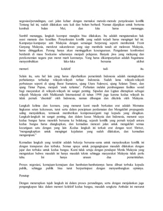 negosiasi/perundingan, cari jalan keluar dengan memakai metode-metode penyelesaian konflik
Tentang hal ini, sudah dilakukan satu kali dan belum berhasil. Namun dijanjikan untuk bertemu
kembali bulan Mei, dan kita harus menunggu.
Sambil menunggu, langkah keempat mungkin bisa dilakukan. Itu adalah mengutamakan hak
asasi manusia dan keadilan. Penyelesaian konflik yang sudah terjadi harus mengingat hal ini.
Kampanye-kampanye anti Malaysia dengan semangat berperang seperti membentuk Front
Ganyang Malaysia, merekrut sukarelawan yang siap membela tanah air melawan Malaysia,
harus ditinggalkan. Perang hanya akan meninggalkan kesengsaraan. Pengalaman konfrontasi
berdarah di masa Soekarno seharusnya menjadi pelajaran. Banyak jiwa yang melayang dan
perekonomian negara pun morat marit karenanya. Yang harus dikampanyekan adalah bagaimana
menyembuhkan luka-luka bersama akibat
memori kolektif tadi itu.
Selain itu, satu hal lain yang harus diperhatikan pemerintah Indonesia adalah meningkatkan
perhatiannya terhadap wilayah-wilayah terluar Indonesia. Sudah lama wilayah-wilayah
perbatasan seperti di ujung Barat Sumatera, ujung Utara Sulawesi, ujung Selatan Timor, dan
ujung Timur Papua, menjadi ‘anak terlantar’. Perhatian melalui pembangunan fasilitas sosial
bagi masyarakat di wilayah-wilayah ini sangat penting. Sipadan dan Ligitan ditetapkan sebagai
wilayah Malaysia oleh Mahkamah Internasional di tahun 1998 juga karena kedua wilayah itu
tidak pernah ‘disentuh’ oleh Indonesia, namun dibangun dan dikelola oleh Malaysia.
Langkah kelima dan keenam, yang menurut kami masih berkaitan erat adalah Memutus
lingkaran setan kekerasan, turut serta dalam penciptaan perdamaian dan Mengakhiri propaganda
saling menyalahkan, termasuk memberikan kompensasi/ganti rugi kepada yang dirugikan.
Langkah-langkah ini sangat penting, dan dalam kasus Malaysia dan Indonesia, menurut saya
kedua bangsa harus menoleh bersama ke belakang, sejarah konflik yang pernah terjadi antara
kedua bangsa harus diungkapkan, dan kemudian mencari jalan untuk mengakhiri semua
kecurigaan satu dengan yang lain .Kedua langkah ini terkait erat dengan teori Shriver,
“mengungkapkan untuk mengingat kejahatan yang sudah dilakukan, dan kemudian
mengampuni.”
Kemudian langkah yang terakhir adalah bekerja bersama-sama untuk menyelesaikan konflik ini
dengan transparan dan terbuka. Semua upaya untuk pengungkapan masalah dilakukan dengan
jujur dan terbuka untuk kedua bangsa. Kami tidak setuju dengan pendapat Menlu Malaysia yang
mengatakan bahwa masalah ini hanya masalah teknis sehingga masyarakat Malaysia tidak perlu
tahu. Ini hanya urusan dua pemerintahan.
Proses negosiasi, kemajuan-kemajuan dan hambatan-hambatannya harus dibuat terbuka kepada
publik, sehingga publik bisa turut berpartisipasi dengan menyumbangkan opininya.
Penutup
Dengan menerapkan tujuh langkah ini dalam proses perundingan, serta dengan menjalankan juga
pengungkapan luka dalam memori kolektif kedua bangsa, masalah sengketa Ambalat ini menurut
 