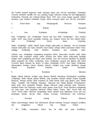 dan kondisi geografi negaranya untuk mencapai tujuan atau cita-cita nasionalnya. Sedangkan
wawasan nusantara memiliki arti cara pandang bangsa Indonesia tentang diri dan lingkungannya
berdasarkan Pancasila dan Undang-Undang Dasar 1945 serta sesuai dengan geografi wilayah
nusantara yang menjiwai kehidupan bangsa dalam mencapai tujuan dan cita-cita nasionalnya.
C. Faktor-faktor yang Mempengaruhi Wawasan Nusantara
1. Wilayah (Geografi)
a. Asas Kepulauan (Archipelagic Principle)
Kata ‘Archipelago’ dan ‘Archipelagic’ berasal dari kata Italia ‘Archipelagos’. Akar katanya
adalah ‘archi’ yang berarti terpenting, terutama, dan ‘pelagos’ berarti laut atau wilayah lautan.
Jadi, ‘Archipelago’ berarti lautan terpenting.
Istilah ‘Archipelago’ adalah wilayah lautan dengan pulau-pulau di dalamnya. Arti ini kemudian
menjadi pulau-pulau saja tanpa menyebut unsur lautnya sebagai akibat penyerapan bahasa barat,
sehingga Archipelago selalu diartikan kepulauan atau kumpulan pulau.
Lahirnya asas Archipelago mengandung pengertian bahwa pulau-pulau tersebut selalu dalam
kesatuan utuh, sementara tempat unsure perairan atau lautan antara pulau-pulau berfungsi
sebagai unsur penghubung dan bukan unsur pemisah. Asas dan wawasan kepulauan ini dijumpai
dalam pengertian the Indian Archipelago. Kata Archipelago pertama kali dipakai oleh Johan
Crawford dalam bukunya the history of Indian Archipelago (1820). Kata Indian Archipelago
diterjemahkan kedalam bahasa Belanda Indische Archipel yang semula ditafsirkan sebagai
wilayah Kepulauan Andaman sampai Marshanai.
b. Kepulauan Indonesia
Bagian wilayah Indische Archipel yang dikuasai Belanda dinamakan Nederlandsch oostindishe
Archipelago. Itulah wilayah jajahan Belanda yang kemudian menjadi wilayah Negara Republik
Indonesia. Sebagai sebutan untuk kepulauan ini sudah banyak nama yang dipakai, yaitu ‘Hindia
Timur’, ‘Insulinde’ oleh Multatuli, ‘nusantara’. ‘indonesia’ dan ‘Hindia Belanda’ (Nederlandsch-
Indie) pada masa penjajahan Belanda. Bangsa Indonesia sangat mencintai nama ‘Indonesia’
meskipun bukan dari bahasanya sendiri, tetapi ciptaan orang barat. Nama Indonesia mengandung
arti yang tepat, yaitu kepulauan Indonesia. Dalam bahasa Yunani, ‘Indo’ berarti India dan
‘nesos’ berarti pulau. Indonesia mengandung makna spiritual yang didalamnya terasa ada jiwa
perjuangan menuju cita-cita luhur, Negara kesatuan, kemerdekaan dan kebebasan.
c. Konsepsi tentang Wilayah Indonesia
Dalam perkembangan hukum laut internasional dikenal beberapa konsepsi mengenai pemilikan
dan penggunaan wilayah laut sebagai berikut :
1. Res Nullius, menyatakan bahwa laut itu tidak ada yang memilikinya.
 