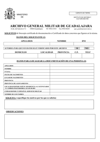 EJÉRCITO DE TIERRA
                     MINISTERIO
                         DE                                                                 INSTITUTO DE HISTORIA Y
                                                                                                CULTURA MILITAR
                      DEFENSA


        ARCHIVO GENERAL MILITAR DE GUADALAJARA
            Avda. del Ejército nº 2   19004-Guadalajara   Tlf. 949213935    Fax.949234620   agm_guadalajara@et.mde.es


SOLICITUD de fotocopia certificada de documentación o Certificado de datos concretos que figuren en la misma.
                    DATOS DEL SOLICITANTE (1)
                           APELLIDOS                                       NOMBRE                      DNI


AUTORIZA PARA QUE SUS DATOS SEAN VERIFICADOS POR ESTE ARCHIVO                                  SI          NO
                  DOMICILIO                         LOCALIDAD              PROVINCIA         C.P.           TELF



                     DATOS PARA LOCALIZAR LA DOCUMENTACIÓN DE UNA PERSONA (2)

APELLIDOS
NOMBRE
Nº D.N.I.
FECHA DE NACIMIENTO
LUGAR DE NACIMIENTO
PROVINCIA
PROVINCIA DE ALISTAMIENTO

LOCALIDAD DONDE FIJÓ SU RESIDENCIA AL LICENCIARSE
Y CAMBIOS POSTERIORES, SI LOS HUBO
UNIDAD DONDE CUMPLIÓ EL SERVICIO MILITAR
NOMBRE DE LOS PADRES

 SOLICITA ( especifique los motivos por los que se solicita)




  OBSERVACIONES
 