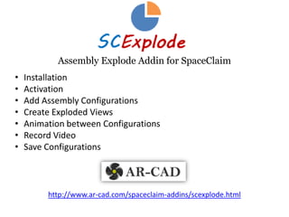 SpaceClaim Addin to Explode Assemblies
• Install
• Free Trial Activation
• Create Exploded Configurations
• Animate between Configurations
• Create Video, Image and Explosion Lines
• Save Configurations
• Buy Perpetual License
http://www.ar‐cad.com/spaceclaim‐addins/scexplode.html
 