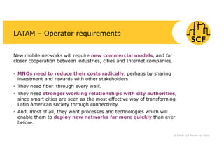 LATAM – Operator requirements
New mobile networks will require new commercial models, and far
closer cooperation between industries, cities and Internet companies.
• MNOs need to reduce their costs radically, perhaps by sharing
investment and rewards with other stakeholders.
• They need fiber ‘through every wall’.
• They need stronger working relationships with city authorities,
since smart cities are seen as the most effective way of transforming
Latin American society through connectivity.
• And, most of all, they want processes and technologies which will
enable them to deploy new networks far more quickly than ever
before.
© Small Cell Forum Ltd 2018
 