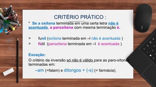 * Se a oxítona terminada em uma certa letra não é
acentuada, a paroxítona com mesma terminação é.
> funil (oxítona terminada em –l não é acentuada )
> fútil (paroxítona terminada em –l é acentuada )
Exceção:
O critério da inversão só não é válido para as paro-xítonas
terminadas em:
–am (=falam) e ditongos + (-s) (= farmácia).
CRITÉRIO PRÁTICO :
 