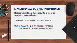 4. ACENTUAÇÃO DOS PROPAROXÍTONOS:
Recebem acento agudo ou circunflexo todos os
vocábulos proparoxítonos :
Matemática, lâmpada, próximo, pêssego.
OBSERVAÇÃO.: perFORmance , JOnathan.
(são proparoxítonos, mas não são acentuadas).
 