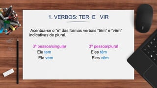 1. VERBOS: TER E VIR
Acentua-se o “e” das formas verbais “têm” e “vêm”
indicativas de plural.
3ª pessoa/singular 3ª pessoa/plural
Ele tem Eles têm
Ele vem Eles vêm
 