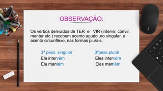 OBSERVAÇÃO:
Os verbos derivados de TER e VIR (intervir, convir,
manter etc.) recebem acento agudo ,no singular, e
acento circunflexo, nas formas plurais.
3ª pess. singular 3ªpess.plural
Ele intervém Eles intervêm
Ele mantém Eles mantêm
 