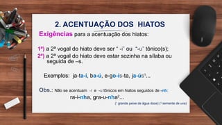 2. ACENTUAÇÃO DOS HIATOS
Exigências para a acentuação dos hiatos:
1ª) a 2ª vogal do hiato deve ser “ -i” ou “-u” tônico(s);
2ª) a 2ª vogal do hiato deve estar sozinha na sílaba ou
seguida de –s.
Exemplos: ja-ta-í, ba-ú, e-go-ís-ta, ja-ús1
...
Obs.: Não se acentuam -i e -u tônicos em hiatos seguidos de -nh:
ra-i-nha, gra-u-nha2
...
(1
grande peixe de água doce) (2
semente de uva)
 