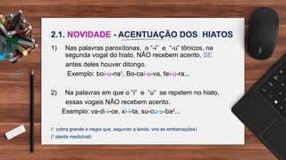 2.1. NOVIDADE - ACENTUAÇÃO DOS HIATOS
1) Nas palavras paroxítonas, o “-i” e “-u” tônicos, na
segunda vogal do hiato, NÃO recebem acento, SE
antes deles houver ditongo.
Exemplo: boi-u-na1
, Bo-cai-u-va, fei-u-ra...
2) Na palavras em que o “i” e “u” se repetem no hiato,
essas vogais NÃO recebem acento.
Exemplo: va-di-i-ce, xi-i-ta, su-cu-u-ba2
...
(1
cobra grande e negra que, segundo a lenda, vira as embarcações)
(2
planta medicinal)
 