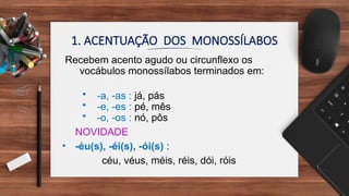 1. ACENTUAÇÃO DOS MONOSSÍLABOS
Recebem acento agudo ou circunflexo os
vocábulos monossílabos terminados em:
• -a, -as : já, pás
• -e, -es : pé, mês
• -o, -os : nó, pôs
NOVIDADE
• -éu(s), -éi(s), -ói(s) :
céu, véus, méis, réis, dói, róis
 