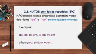 2.2. HIATOS com letras repetidas (EO)
NÃO recebe acento circunflexo a primeira vogal
dos hiatos “-ee” e “-oo”, mesmo quando for tônica:
Exemplos:
cre-em, de-em, le-em, ve-em
a-ben-ço-o, en-jo-o, vo-o...
 
