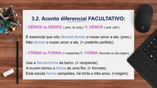 3.2. Acento diferencial FACULTATIVO:
- DÊMOS ou DEMOS ( pres. do subj.)  DEMOS ( pret. perf.)
É essencial que nós dêmos demos o nosso amor a ele. (pres.)
Não demos o nosso amor a ele. (= pretérito perfeito)
- FÔRMA ou FORMA (= recipiente)  FORMA (formato ou dá origem)
Use a fôrma forma de barro. (= recipiente)
A nuvem tomou a forma de uma flor. (= formato)
Esta escola forma campeões, há trinta e três anos. (=origem)
 