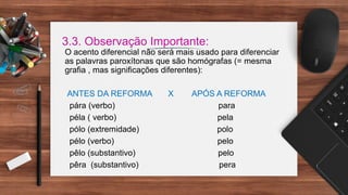 3.3. Observação Importante:
O acento diferencial não será mais usado para diferenciar
as palavras paroxítonas que são homógrafas (= mesma
grafia , mas significações diferentes):
ANTES DA REFORMA X APÓS A REFORMA
pára (verbo) para
péla ( verbo) pela
pólo (extremidade) polo
pélo (verbo) pelo
pêlo (substantivo) pelo
pêra (substantivo) pera
 