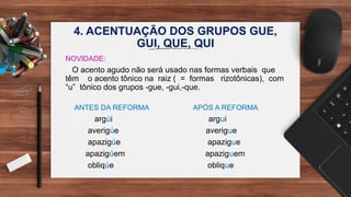 4. ACENTUAÇÃO DOS GRUPOS GUE,
GUI, QUE, QUI
NOVIDADE:
O acento agudo não será usado nas formas verbais que
têm o acento tônico na raiz ( = formas rizotônicas), com
“u” tônico dos grupos -gue, -gui,-que.
ANTES DA REFORMA APÓS A REFORMA
argúi argui
averigúe averigue
apazigúe apazigue
apazigúem apaziguem
obliqúe oblique
 