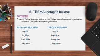 5. TREMA (notação léxica):
NOVIDADE
O trema deixará de ser utilizado nas palavras de língua portuguesa ou
naquelas que já foram aportuguesadas.
ANTES DA REFORMA APÓS A REFORMA
argüir arguir
lingüiça linguiça
tranqüilo tranquilo
cinqüenta cinquenta
 