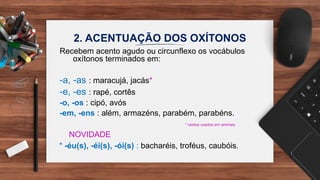 2. ACENTUAÇÃO DOS OXÍTONOS
Recebem acento agudo ou circunflexo os vocábulos
oxítonos terminados em:
-a, -as : maracujá, jacás*
-e, -es : rapé, cortês
-o, -os : cipó, avós
-em, -ens : além, armazéns, parabém, parabéns.
* cestos usados em animais.
NOVIDADE
* -éu(s), -éi(s), -ói(s) : bacharéis, troféus, caubóis.
 