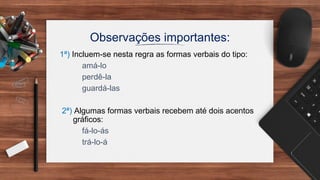 Observações importantes:
1ª) Incluem-se nesta regra as formas verbais do tipo:
amá-lo
perdê-la
guardá-las
2ª) Algumas formas verbais recebem até dois acentos
gráficos:
fá-lo-ás
trá-lo-á
 