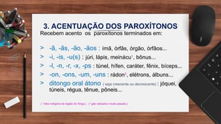 3. ACENTUAÇÃO DOS PAROXÍTONOS
Recebem acento os paroxítonos terminados em:
> -ã, -ãs, -ão, -ãos : ímã, órfãs, órgão, órfãos...
> -i, -is, -u(s) : júri, lápis, meinácu1
, bônus...
> -l, -n, -r, -x, -ps : túnel, hífen, caráter, fênix, bíceps...
> -on, -ons, -um, -uns : rádon2
, elétrons, álbuns...
> ditongo oral átono ( seja crescente ou decrescente) : jóquei,
túneis, régua, tênue, pôneis...
( 1
tribo indígena da região do Xingu.) (2
gás radioativo muito pesado.)
 