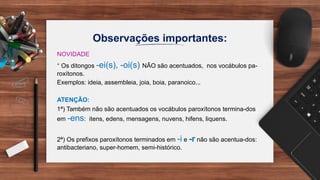 Observações importantes:
NOVIDADE
* Os ditongos -ei(s), -oi(s) NÃO são acentuados, nos vocábulos pa-
roxítonos.
Exemplos: ideia, assembleia, joia, boia, paranoico...
ATENÇÃO:
1ª) Também não são acentuados os vocábulos paroxítonos termina-dos
em -ens: itens, edens, mensagens, nuvens, hifens, liquens.
2ª) Os prefixos paroxítonos terminados em -i e -r não são acentua-dos:
antibacteriano, super-homem, semi-histórico.
 