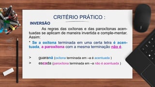CRITÉRIO PRÁTICO :
INVERSÃO
As regras das oxítonas e das paroxítonas acen-
tuadas se aplicam de maneira invertida e comple-mentar.
Assim:
* Se a oxítona terminada em uma certa letra é acen-
tuada, a paroxítona com a mesma terminação não é.
> guaraná (oxítona terminada em –a é acentuada )
> escada (paroxítona terminada em –a não é acentuada )
 