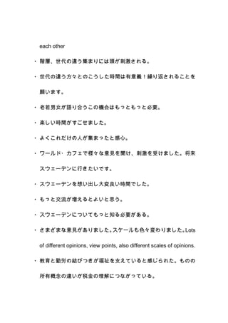 each other
・ 階層、世代の違う集まりには頭が刺激される。
・ 世代の違う方々とのこうした時間は有意義！繰り返されることを
願います。
・ 老若男女が語り合うこの機会はもっともっと必要。
・ 楽しい時間がすごせました。
・ よくこれだけの人が集まったと感心。
・ ワールド・カフェで様々な意見を聞け、刺激を受けました。将来
スウェーデンに行きたいです。
・ スウェーデンを想い出し大変良い時間でした。
・ もっと交流が増えるとよいと思う。
・ スウェーデンについてもっと知る必要がある。
・ さまざまな意見がありました。スケールも色々変わりました。Lots
of different opinions, view points, also different scales of opinions.
・ 教育と勤労の結びつきが福祉を支えていると感じられた。ものの
所有概念の違いが税金の理解につながっている。
 