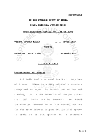 Page 1
REPORTABLE
IN THE SUPREME COURT OF INDIA
CIVIL ORIGINAL JURISDICTION
WRIT PETITION (CIVIL) NO. 386 OF 2005
VISHWA LOCHAN MADAN ..... PETITIONER
VERSUS
UNION OF INDIA & ORS. .... RESPONDENTS
J U D G M E N T
Chandramauli Kr. Prasad
All India Muslim Personal Law Board comprises
of Ulemas. Ulema is a body of Muslim scholars
recognised as expert in Islamic sacred law and
theology. It is the assertion of the petitioner
that All India Muslim Personal Law Board
(hereinafter referred to as ‘the Board’) strives
for the establishment of parallel judicial system
in India as in its opinion it is extremely
 
