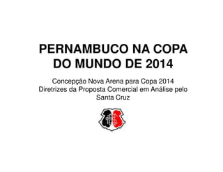PERNAMBUCO NA COPA
  DO MUNDO DE 2014
     Concepção Nova Arena para Copa 2014
Diretrizes da Proposta Comercial em Análise pelo
                   Santa Cruz
 