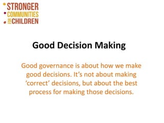 Good Decision Making
Good governance is about how we make
good decisions. It’s not about making
‘correct’ decisions, but about the best
process for making those decisions.
 