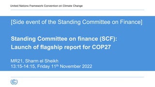 [Side event of the Standing Committee on Finance]
Standing Committee on finance (SCF):
Launch of flagship report for COP27
MR21, Sharm el Sheikh
13:15-14:15, Friday 11th November 2022
 
