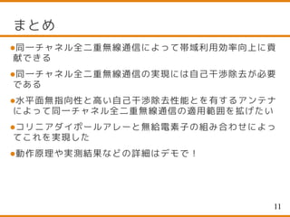 まとめ
同一チャネル全二重無線通信によって帯域利用効率向上に貢
献できる
同一チャネル全二重無線通信の実現には自己干渉除去が必要
である
水平面無指向性と高い自己干渉除去性能とを有するアンテナ
によって同一チャネル全二重無線通信の適用範囲を拡げたい
コリニアダイポールアレーと無給電素子の組み合わせによっ
てこれを実現した
動作原理や実測結果などの詳細はデモで！
11
 