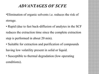 •Elimination of organic solvents i.e. reduces the risk of
storage.
• Rapid (due to fast back-diffusion of analytes in the SCF
reduces the extraction time since the complete extraction
step is performed in about 20 min).
• Suitable for extraction and purification of compounds
having low volatility present in solid or liquid.
• Susceptible to thermal degradation (low operating
conditions).
ADVANTAGES OF SCFE
 