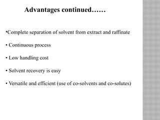 •Complete separation of solvent from extract and raffinate
• Continuous process
• Low handling cost
• Solvent recovery is easy
• Versatile and efficient (use of co-solvents and co-solutes)
Advantages continued……
 