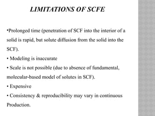 •Prolonged time (penetration of SCF into the interior of a
solid is rapid, but solute diffusion from the solid into the
SCF).
• Modeling is inaccurate
• Scale is not possible (due to absence of fundamental,
molecular-based model of solutes in SCF).
• Expensive
• Consistency & reproducibility may vary in continuous
Production.
LIMITATIONS OF SCFE
 