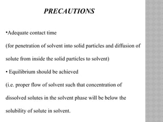 •Adequate contact time
(for penetration of solvent into solid particles and diffusion of
solute from inside the solid particles to solvent)
• Equilibrium should be achieved
(i.e. proper flow of solvent such that concentration of
dissolved solutes in the solvent phase will be below the
solubility of solute in solvent.
PRECAUTIONS
 
