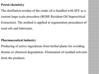 Petrol chemistry
The distillation residue of the crude oil is handled with SFE as a
custom large-scale procedure (ROSE Residum Oil Supercritical
Extraction). The method is applied in regeneration procedures of
used oils and lubricants.
Pharmaceutical industry
Producing of active ingredients from herbal plants for avoiding
thermo or chemical degradation. Elimination of residual solvents
from the products.
 