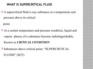 WHAT IS SUPERCRITICAL FLUID
 A supercritical fluid is any substance at a temperature and
pressure above its critical
point.
 At a certain temperature and pressure condition, liquid and
vapour phases of a substance become indistinguishable,
Known as CRITICAL CONDITION
 Substances above critical point- “SUPERCRITICAL
FLUIDS” (SCF)
 