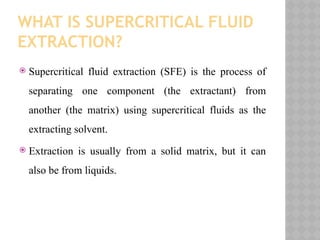 WHAT IS SUPERCRITICAL FLUID
EXTRACTION?
 Supercritical fluid extraction (SFE) is the process of
separating one component (the extractant) from
another (the matrix) using supercritical fluids as the
extracting solvent.
 Extraction is usually from a solid matrix, but it can
also be from liquids.
 