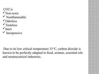 CO2 is
Non-toxic
 Nonflammable
Odorless
Tasteless
Inert
 Inexpensive
Due to its low critical temperature 31°C, carbon dioxide is
known to be perfectly adapted in food, aromas, essential oils
and neutraceutical industries.
 
