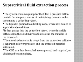 Supercritical fluid extraction process
The system contain a pump for the CO2, a pressure cell to
contain the sample, a means of maintaining pressure in the
system and a collecting vessel.
The liquid is pumped to a heating zone, where it is heated to
supercritical conditions.
It then passes into the extraction vessel, where it rapidly
diffuses into the solid matrix and dissolves the material to
be extracted.
The dissolved material is swept from the extraction cell into
a separator at lower pressure, and the extracted material
settles out.
The CO2 can then be cooled, recompressed and recycled, or
discharged to atmosphere.
 