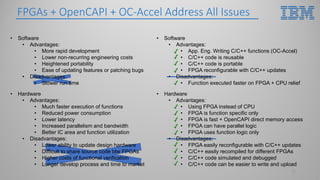 • Hardware
• Advantages:
• Using FPGA instead of CPU
• FPGA is function specific only
• FPGA is fast + OpenCAPI direct memory access
• FPGA can have parallel logic
• FPGA uses function logic only
• Disadvantages:
• FPGA easily reconfigurable with C/C++ updates
• C/C++ easily recompiled for different FPGAs
• C/C++ code simulated and debugged
• C/C++ code can be easier to write and upload
• Software
• Advantages:
• App. Eng. Writing C/C++ functions (OC-Accel)
• C/C++ code is reusable
• C/C++ code is portable
• FPGA reconfigurable with C/C++ updates
• Disadvantages:
• Function executed faster on FPGA + CPU relief
• Software
• Advantages:
• More rapid development
• Lower non-recurring engineering costs
• Heightened portability
• Ease of updating features or patching bugs
• Disadvantages:
• Slower run time
FPGAs + OpenCAPI + OC-Accel Address All Issues
17
• Hardware
• Advantages:
• Much faster execution of functions
• Reduced power consumption
• Lower latency
• Increased parallelism and bandwidth
• Better IC area and function utilization
• Disadvantages:
• Lower ability to update design hardware
• Difficult to share source code btw FPGAs
• Higher costs of functional verification
• Longer develop process and time to market
 