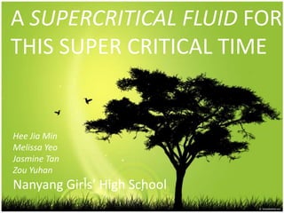 A SUPERCRITICAL FLUID FOR THIS SUPER CRITICAL TIME HeeJia Min Melissa Yeo Jasmine Tan Zou Yuhan Nanyang Girls’ High School 