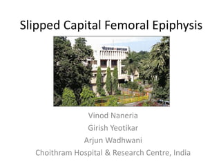 Slipped Capital Femoral Epiphysis 
Vinod Naneria 
Girish Yeotikar 
Arjun Wadhwani 
Choithram Hospital & Research Centre, India 
 