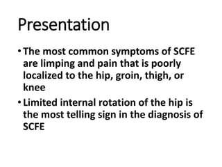 Presentation
•The most common symptoms of SCFE
are limping and pain that is poorly
localized to the hip, groin, thigh, or
knee
•Limited internal rotation of the hip is
the most telling sign in the diagnosis of
SCFE
 